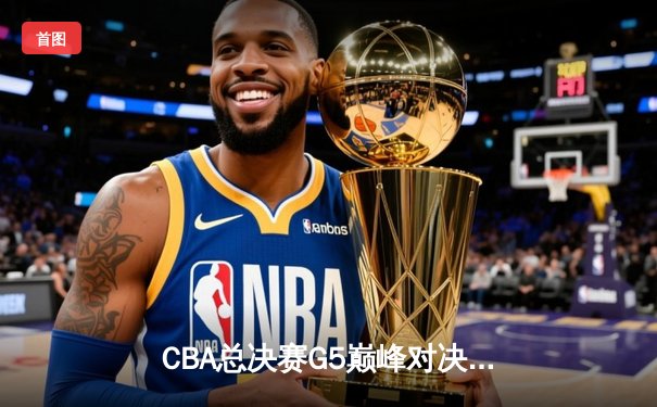 CBA总决赛G5巅峰对决：辽宁本钢加时险胜广东宏远 卫冕冠军捧起至尊鼎