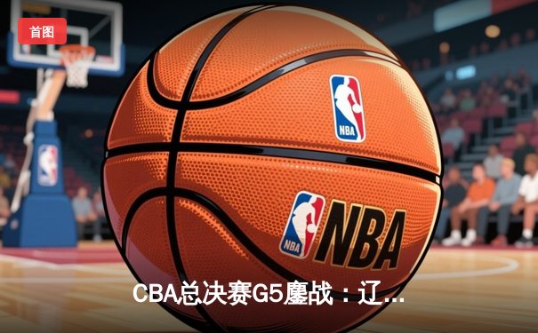 CBA总决赛G5鏖战：辽宁本钢加时险胜广东宏远 成功卫冕总冠军