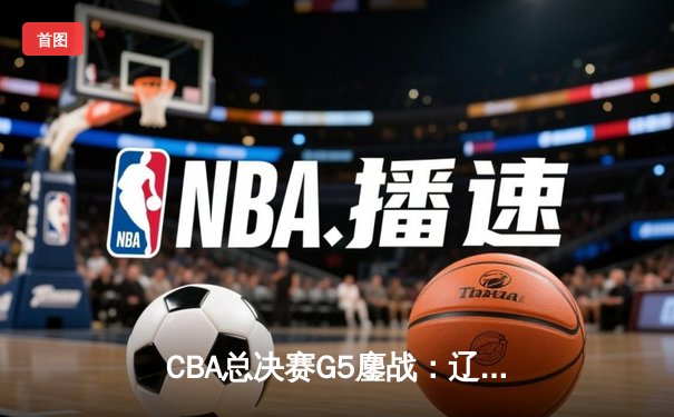 CBA总决赛G5鏖战：辽宁本钢加时逆转广东宏远 成功卫冕总冠军