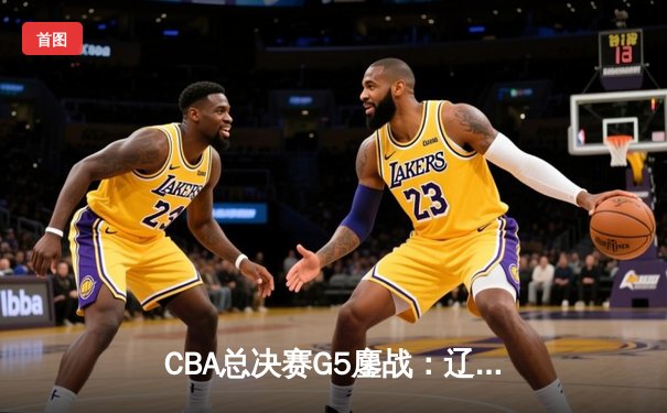 CBA总决赛G5鏖战：辽宁本钢加时逆转广东宏远 成功卫冕总冠军