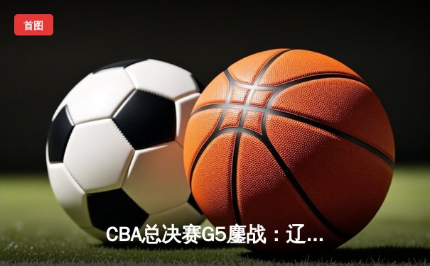 CBA总决赛G5鏖战：辽宁本钢加时逆转广东宏远 成功卫冕总冠军