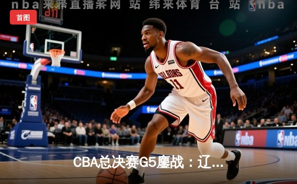 CBA总决赛G5鏖战：辽宁本钢加时逆转广东宏远 成功卫冕总冠军
